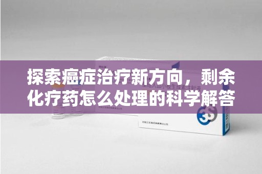 莆田探索癌症治疗新方向，剩余化疗药怎么处理的科学解答
