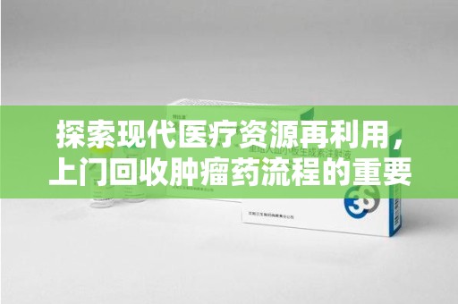 莆田探索现代医疗资源再利用，上门回收肿瘤药流程的重要性