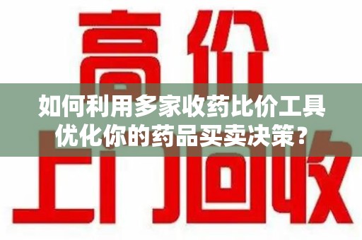 莆田如何利用多家收药比价工具优化你的药品买卖决策？