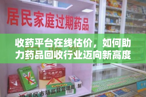 莆田收药平台在线估价，如何助力药品回收行业迈向新高度