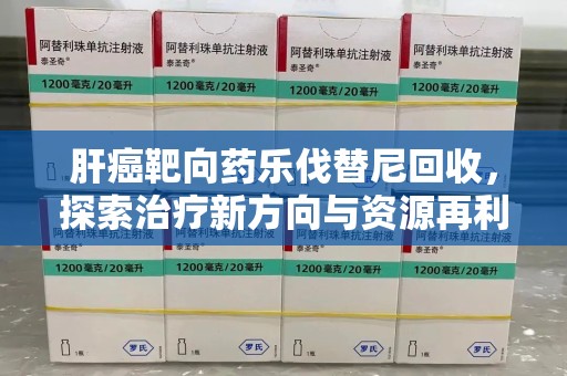 莆田肝癌靶向药乐伐替尼回收，探索治疗新方向与资源再利用