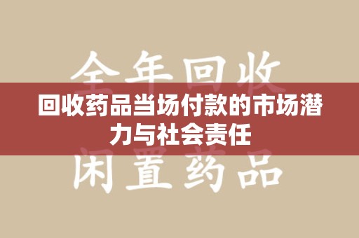 莆田回收药品当场付款的市场潜力与社会责任