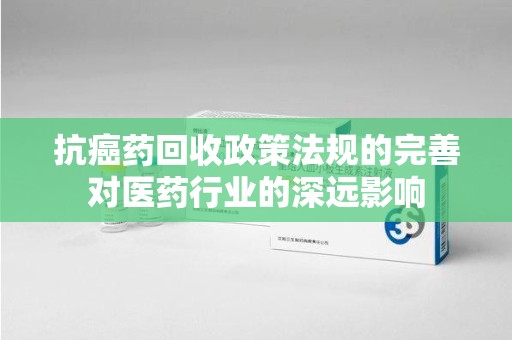 莆田抗癌药回收政策法规的完善对医药行业的深远影响