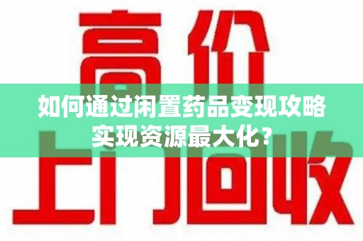 莆田如何通过闲置药品变现攻略实现资源最大化？
