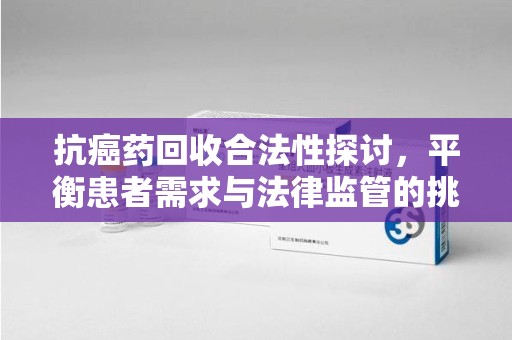 莆田抗癌药回收合法性探讨，平衡患者需求与法律监管的挑战