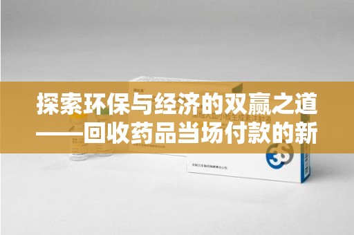 莆田探索环保与经济的双赢之道——回收药品当场付款的新型模式