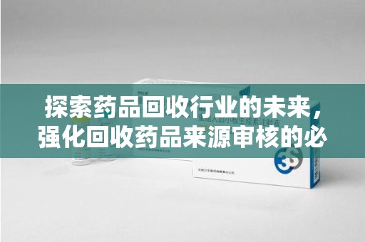 莆田探索药品回收行业的未来，强化回收药品来源审核的必要性