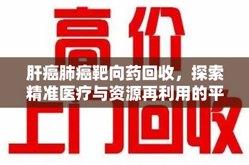 莆田肝癌肺癌靶向药回收，探索精准医疗与资源再利用的平衡