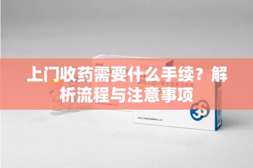 莆田上门收药需要什么手续？解析流程与注意事项