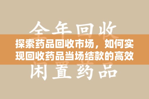 莆田探索药品回收市场，如何实现回收药品当场结款的高效模式