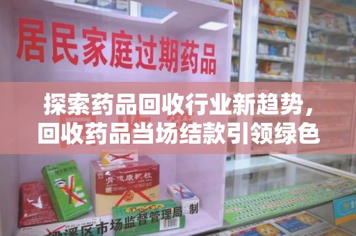 莆田探索药品回收行业新趋势，回收药品当场结款引领绿色经济浪潮