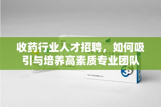 莆田收药行业人才招聘，如何吸引与培养高素质专业团队