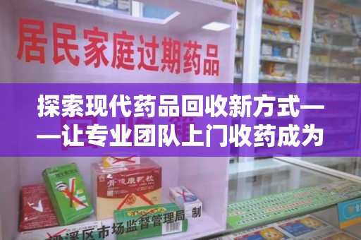 莆田探索现代药品回收新方式——让专业团队上门收药成为环保与健康的桥梁