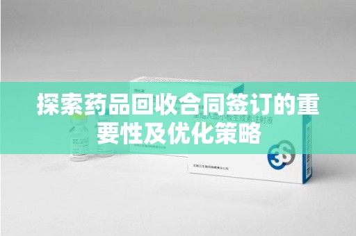 莆田探索药品回收合同签订的重要性及优化策略