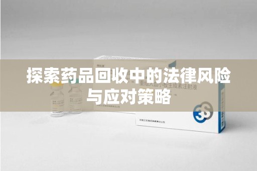 莆田探索药品回收中的法律风险与应对策略