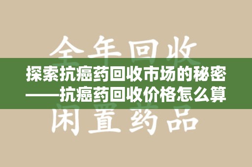 莆田探索抗癌药回收市场的秘密——抗癌药回收价格怎么算？