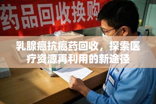 莆田乳腺癌抗癌药回收，探索医疗资源再利用的新途径