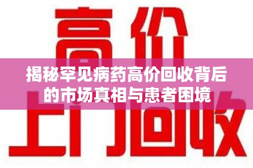 莆田揭秘罕见病药高价回收背后的市场真相与患者困境