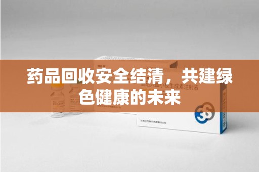 莆田药品回收安全结清，共建绿色健康的未来