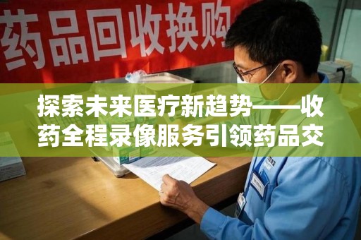 莆田探索未来医疗新趋势——收药全程录像服务引领药品交付安全新篇章
