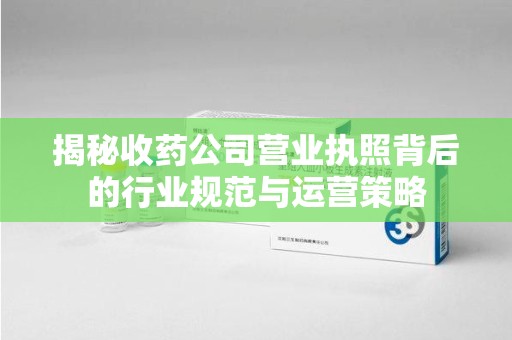莆田揭秘收药公司营业执照背后的行业规范与运营策略
