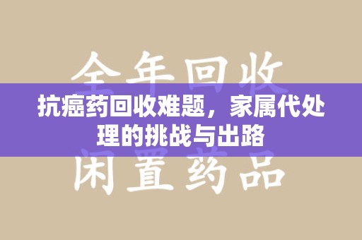 莆田抗癌药回收难题，家属代处理的挑战与出路