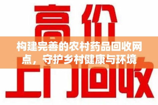 莆田构建完善的农村药品回收网点，守护乡村健康与环境