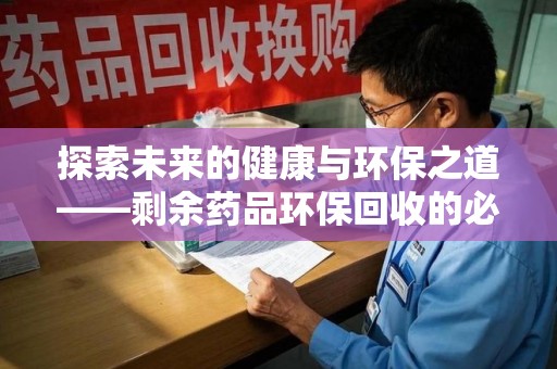 莆田探索未来的健康与环保之道——剩余药品环保回收的必要性与实践