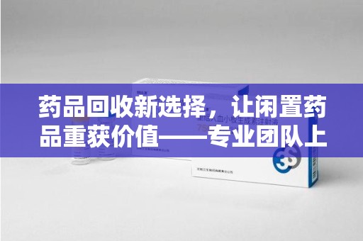 莆田药品回收新选择，让闲置药品重获价值——专业团队上门收药服务