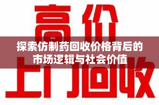 莆田探索仿制药回收价格背后的市场逻辑与社会价值