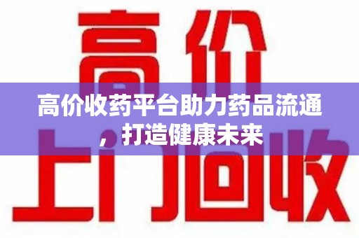 莆田高价收药平台助力药品流通，打造健康未来