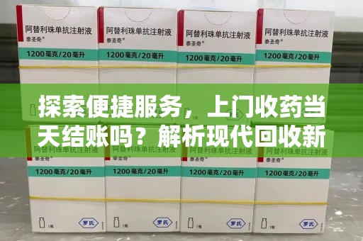 莆田探索便捷服务，上门收药当天结账吗？解析现代回收新模式