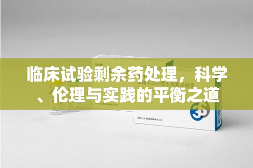 莆田临床试验剩余药处理，科学、伦理与实践的平衡之道