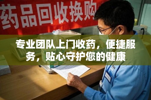 莆田专业团队上门收药，便捷服务，贴心守护您的健康
