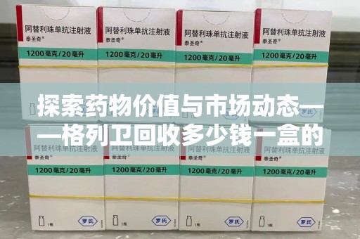 莆田探索药物价值与市场动态——格列卫回收多少钱一盒的全面解析