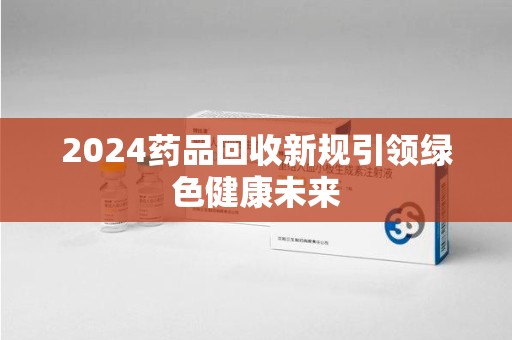 莆田2024药品回收新规引领绿色健康未来