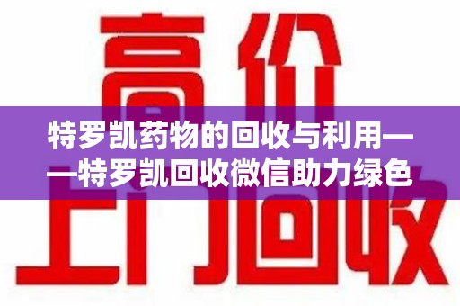 莆田特罗凯药物的回收与利用——特罗凯回收微信助力绿色医疗新风尚
