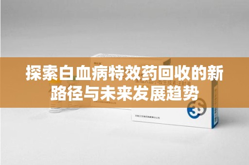 莆田探索白血病特效药回收的新路径与未来发展趋势