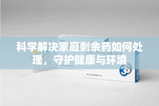 莆田科学解决家庭剩余药如何处理，守护健康与环境