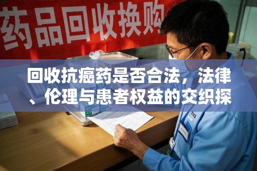 莆田回收抗癌药是否合法，法律、伦理与患者权益的交织探讨