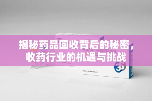 莆田揭秘药品回收背后的秘密，收药行业的机遇与挑战