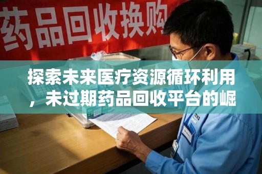 莆田探索未来医疗资源循环利用，未过期药品回收平台的崛起