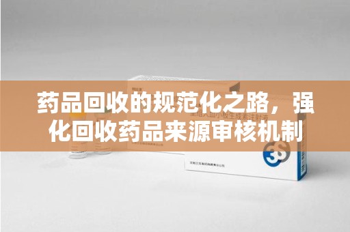 莆田药品回收的规范化之路，强化回收药品来源审核机制