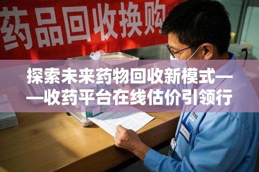 莆田探索未来药物回收新模式——收药平台在线估价引领行业变革