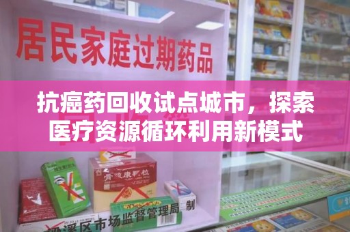莆田抗癌药回收试点城市，探索医疗资源循环利用新模式