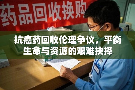 莆田抗癌药回收伦理争议，平衡生命与资源的艰难抉择
