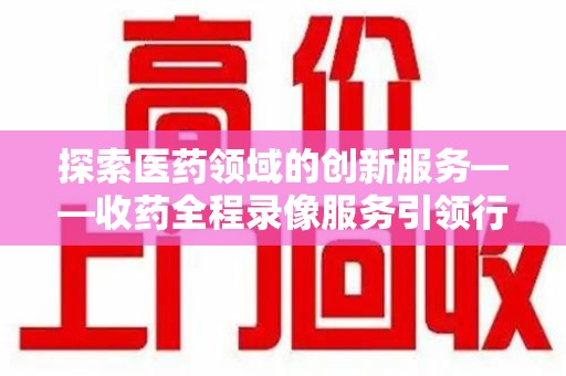 莆田探索医药领域的创新服务——收药全程录像服务引领行业新趋势
