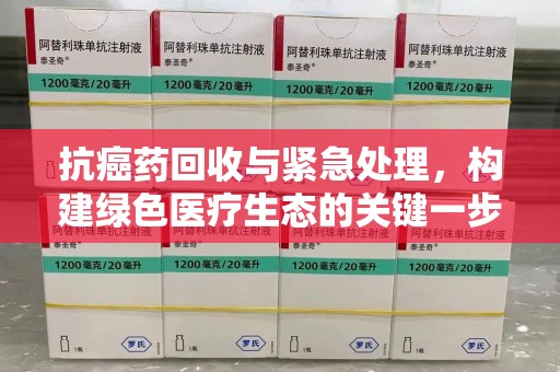 莆田抗癌药回收与紧急处理，构建绿色医疗生态的关键一步