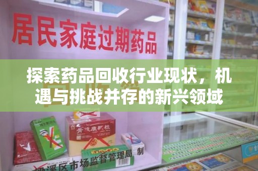 莆田探索药品回收行业现状，机遇与挑战并存的新兴领域
