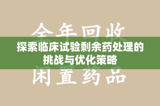 莆田探索临床试验剩余药处理的挑战与优化策略